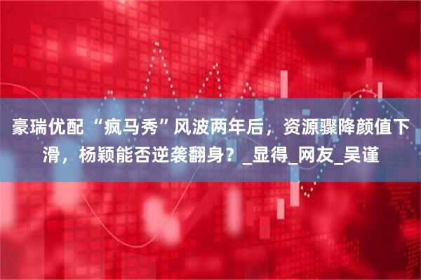 豪瑞优配 “疯马秀”风波两年后，资源骤降颜值下滑，杨颖能否逆袭翻身？_显得_网友_吴谨