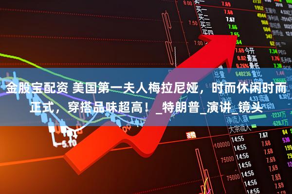 金股宝配资 美国第一夫人梅拉尼娅，时而休闲时而正式，穿搭品味超高！_特朗普_演讲_镜头