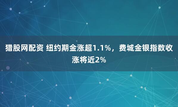 猎股网配资 纽约期金涨超1.1%，费城金银指数收涨将近2%
