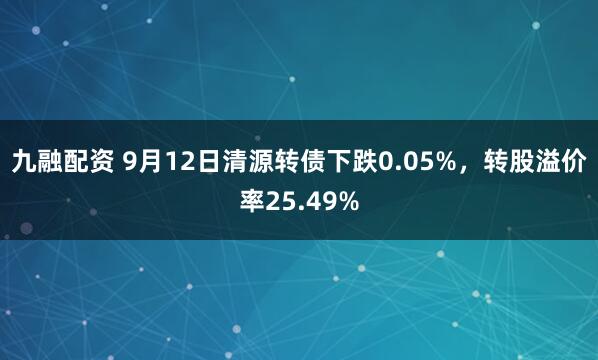 九融配资 9月12日清源转债下跌0.05%，转股溢价率25.49%