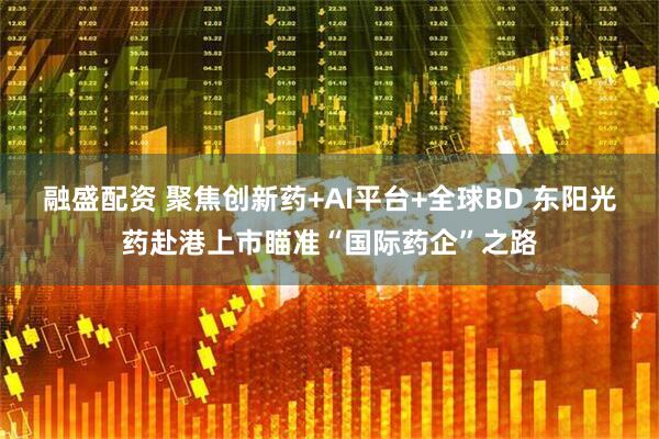 融盛配资 聚焦创新药+AI平台+全球BD 东阳光药赴港上市瞄准“国际药企”之路